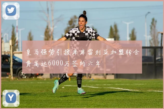 皇马强势引援库库雷利亚加盟转会费高达6000万签约六年