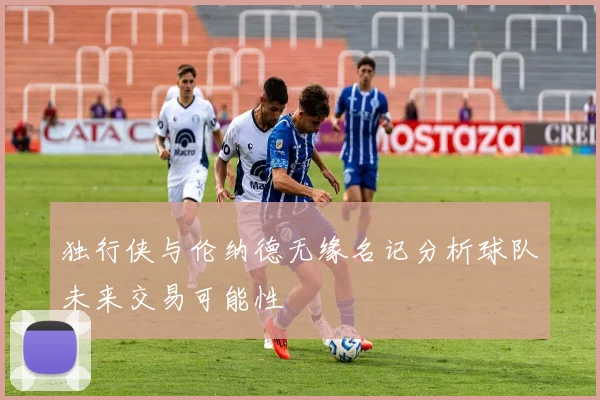 独行侠与伦纳德无缘名记分析球队未来交易可能性