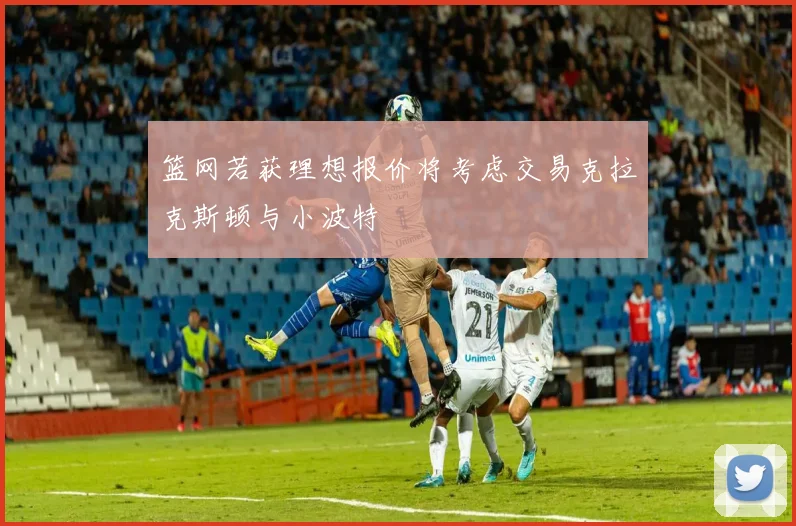 篮网若获理想报价将考虑交易克拉克斯顿与小波特